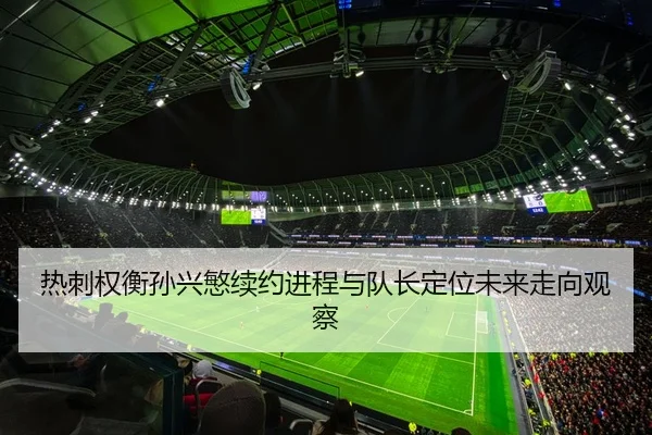热刺权衡孙兴慜续约进程与队长定位未来走向观察