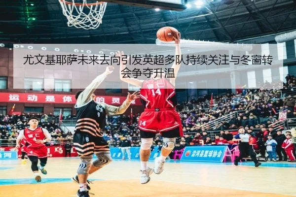 尤文基耶萨未来去向引发英超多队持续关注与冬窗转会争夺升温