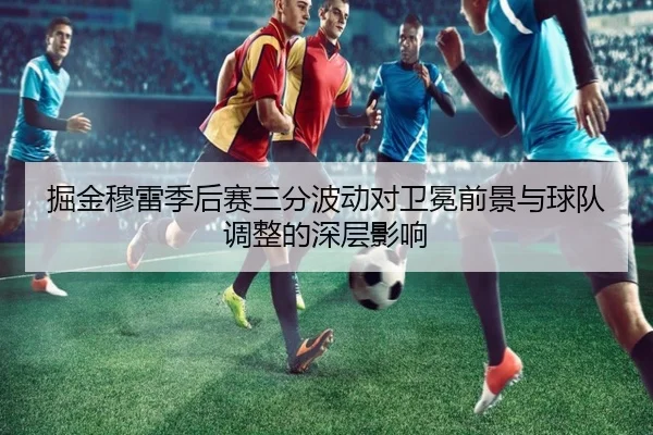 掘金穆雷季后赛三分波动对卫冕前景与球队调整的深层影响