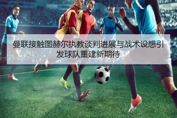 曼联接触图赫尔执教谈判进展与战术设想引发球队重建新期待