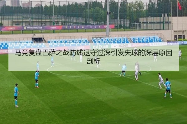 马竞复盘巴萨之战防线退守过深引发失球的深层原因剖析