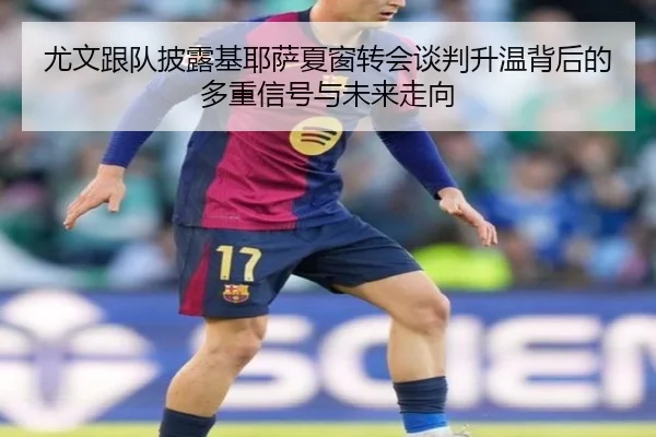 尤文跟队披露基耶萨夏窗转会谈判升温背后的多重信号与未来走向