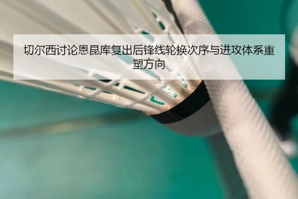 切尔西讨论恩昆库复出后锋线轮换次序与进攻体系重塑方向