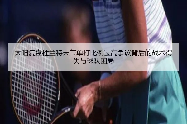 太阳复盘杜兰特末节单打比例过高争议背后的战术得失与球队困局